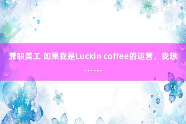 兼职美工 如果我是Luckin coffee的运营，我想……