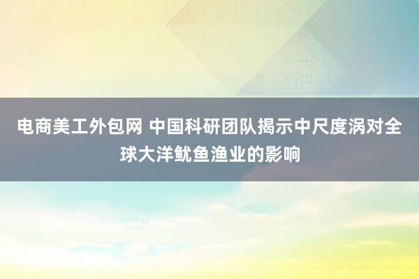 电商美工外包网 中国科研团队揭示中尺度涡对全球大洋鱿鱼渔业的影响