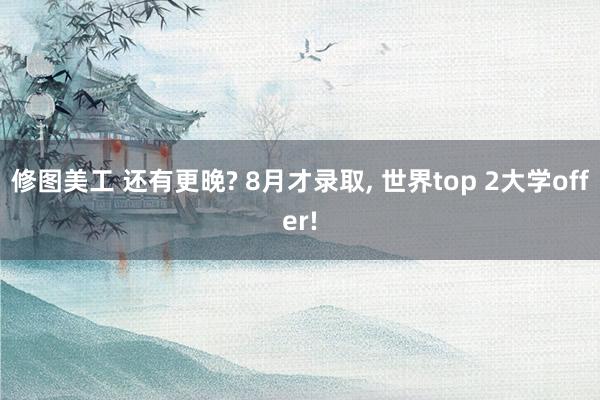 修图美工 还有更晚? 8月才录取, 世界top 2大学off