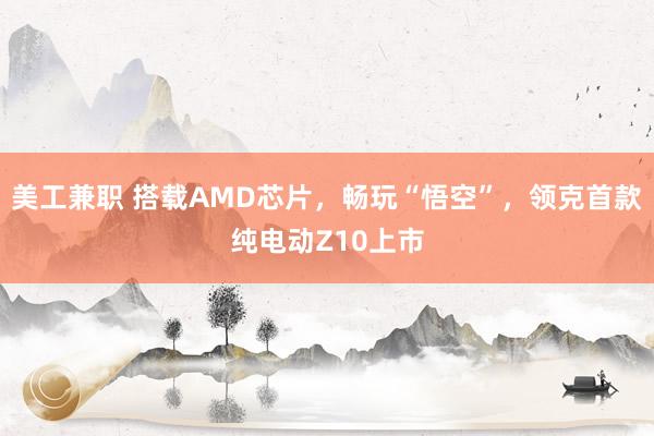 美工兼职 搭载AMD芯片，畅玩“悟空”，领克首款纯电动Z10